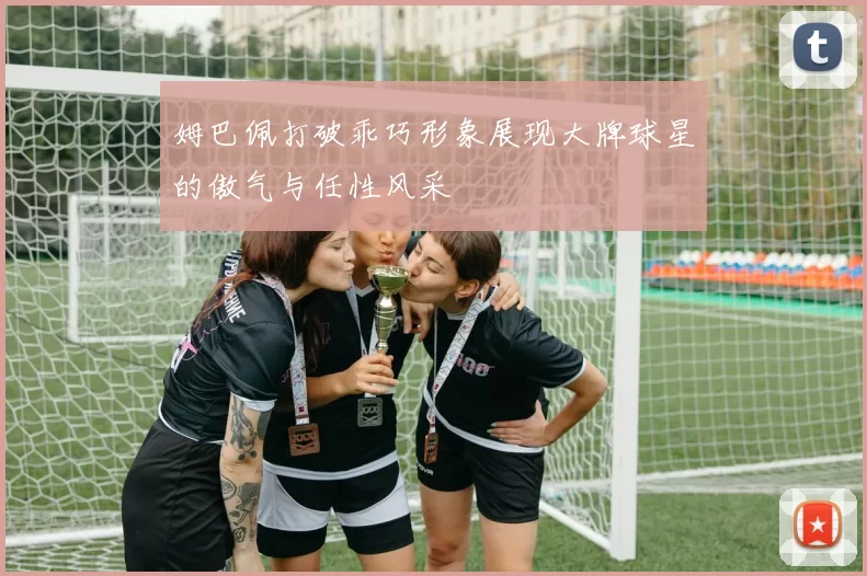 姆巴佩打破乖巧形象展现大牌球星的傲气与任性风采