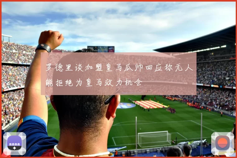 罗德里谈加盟皇马瓜帅回应称无人能拒绝为皇马效力机会
