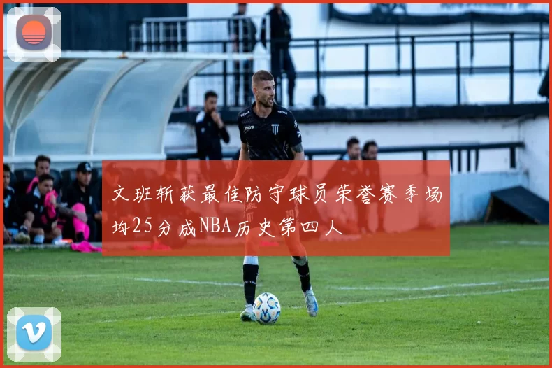 文班斩获最佳防守球员荣誉赛季场均25分成NBA历史第四人