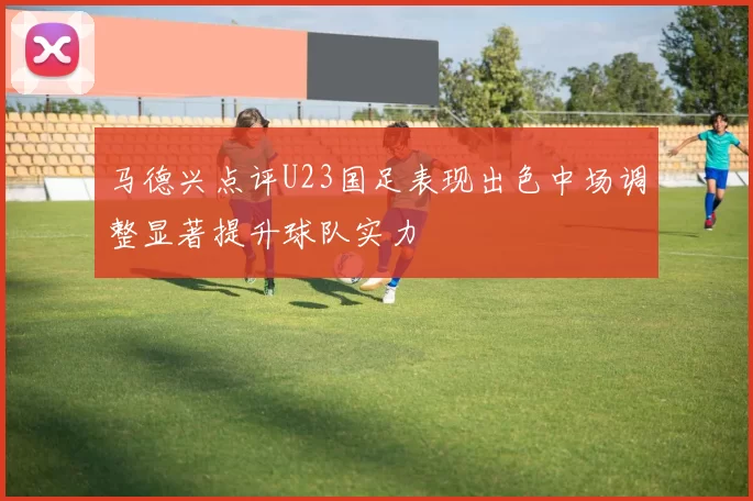 马德兴点评U23国足表现出色中场调整显著提升球队实力