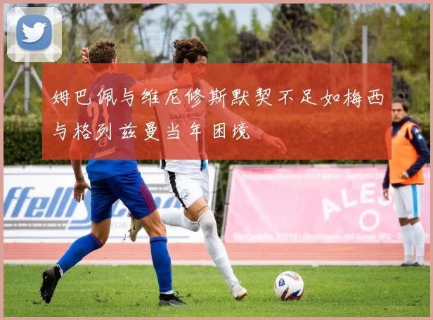 姆巴佩与维尼修斯默契不足如梅西与格列兹曼当年困境