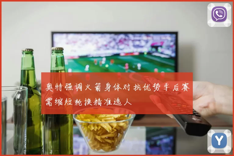 奥特强调火箭身体对抗优势季后赛需缩短轮换精准选人