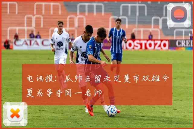 电讯报：瓜帅去留未定曼市双雄今夏或争夺同一名帅