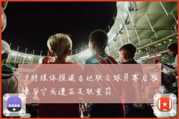 沙特媒体报道吉达联合球员赛后推搡马宁或遭亚足联重罚