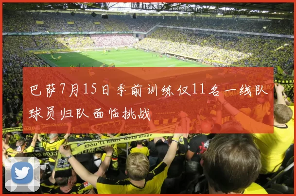 巴萨7月15日季前训练仅11名一线队球员归队面临挑战
