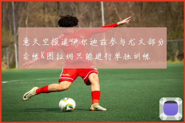 意天空报道伊尔迪兹参与尤文部分合练K图拉姆只能进行单独训练