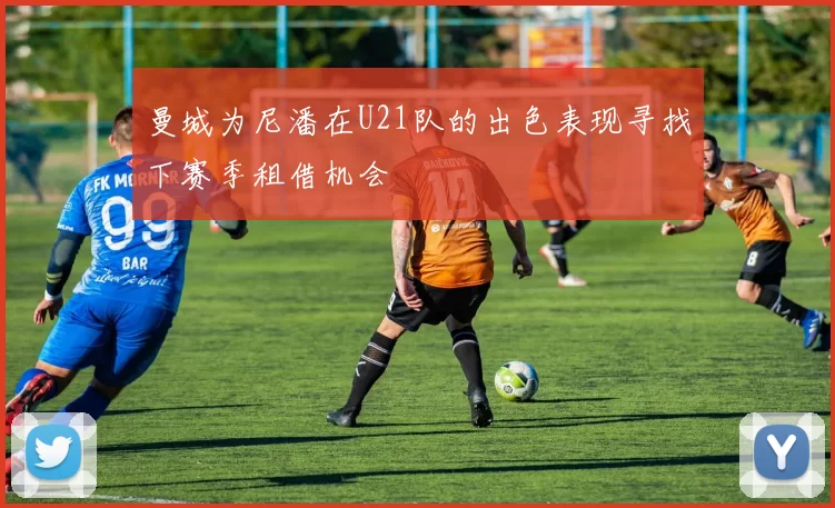 曼城为尼潘在U21队的出色表现寻找下赛季租借机会