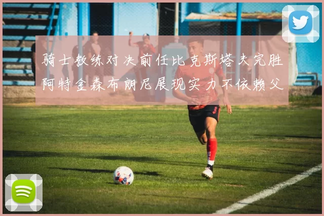 骑士教练对决前任比克斯塔夫完胜阿特金森布朗尼展现实力不依赖父亲