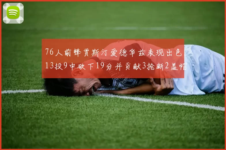 76人前锋贾斯汀爱德华兹表现出色13投9中砍下19分并贡献3抢断2盖帽