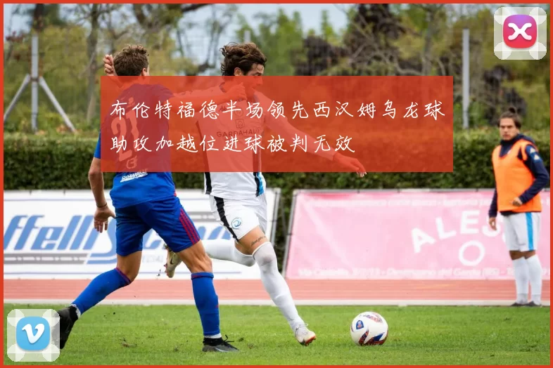 布伦特福德半场领先西汉姆乌龙球助攻加越位进球被判无效